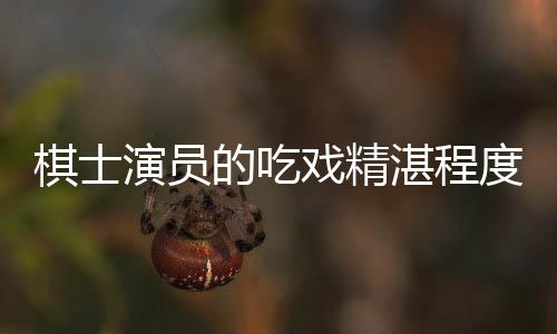 棋士演員的吃戲精湛程度——解析其獨特魅力與卓越演技