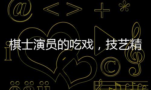 棋士演員的吃戲，技藝精湛，震撼人心