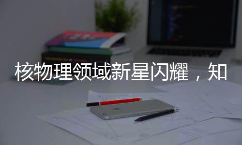 核物理領(lǐng)域新星閃耀，知名核物理學(xué)家劉暢離美加盟北京大學(xué)