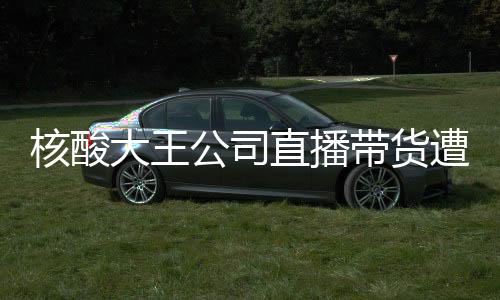 核酸大王公司直播帶貨遭遇尷尬，銷售額為零