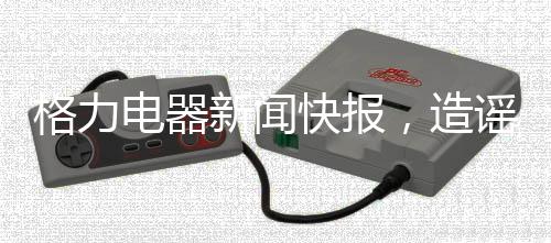 格力電器新聞快報，造謠董明珠遭行政處罰的五人正式公布處罰決定