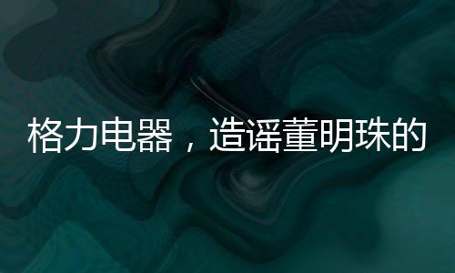 格力電器，造謠董明珠的5人遭行政處罰——揭示事件全貌