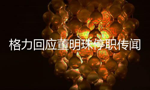 格力回應(yīng)董明珠停職傳聞，真相究竟如何？