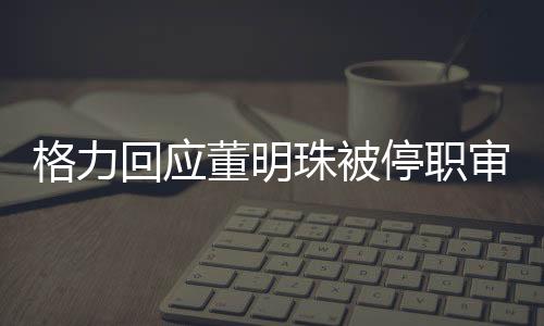 格力回應董明珠被停職審查傳聞，純屬造謠