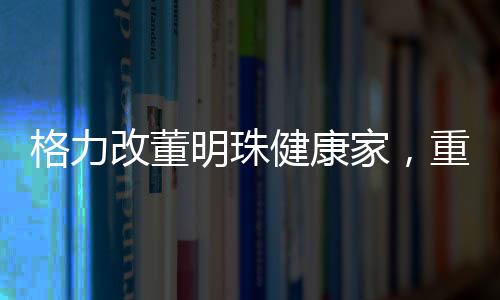 格力改董明珠健康家，重塑企業(yè)使命與構(gòu)建健康生活新模式