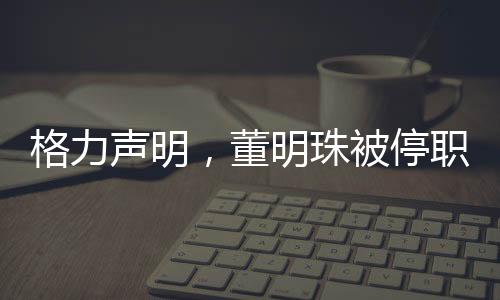 格力聲明，董明珠被停職審查純屬謠言，公司運(yùn)營(yíng)一切正常