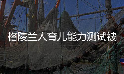 格陵蘭人育兒能力測試被取消——重新審視能力與標準測試的未來