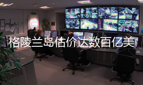 格陵蘭島估價達數(shù)百億美元，巨大潛力與發(fā)展前景
