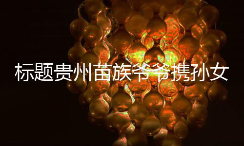 標(biāo)題貴州苗族爺爺攜孫女亮相時(shí)裝周，農(nóng)具扛肩展現(xiàn)獨(dú)特文化魅力
