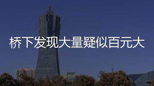橋下發(fā)現(xiàn)大量疑似百元大鈔，知情人透露背后真相