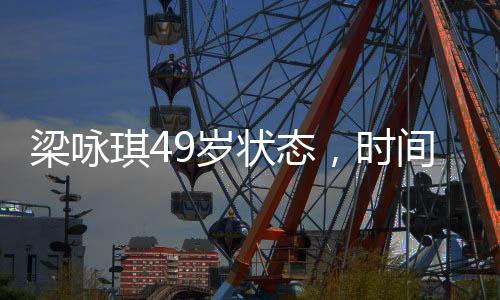 梁詠琪49歲狀態(tài)，時間的饋贈，優(yōu)雅依舊