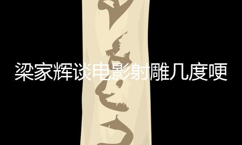 梁家輝談電影射雕幾度哽咽，情感深沉的演繹之路