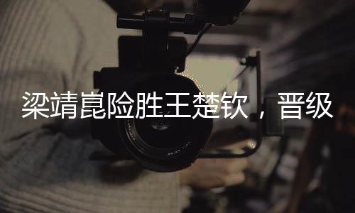 梁靖崑險(xiǎn)勝王楚欽，晉級(jí)男單決賽——一場(chǎng)令人矚目的乒乓球盛宴