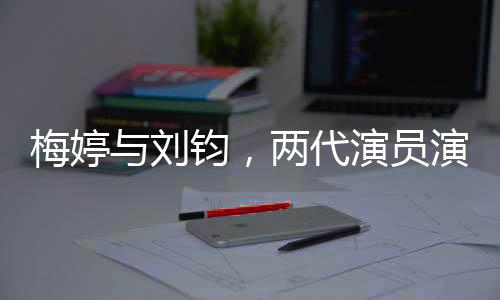 梅婷與劉鈞，兩代演員演繹父女情深
