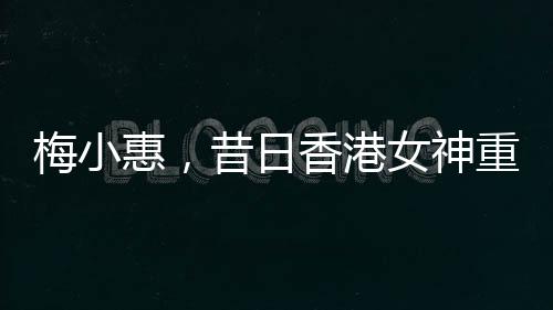 梅小惠，昔日香港女神重磅歸來(lái)，熒屏之星再度燃燒