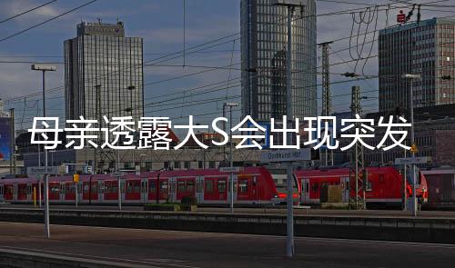 母親透露大S會出現(xiàn)突發(fā)性呼吸困難，健康情況引發(fā)關(guān)注