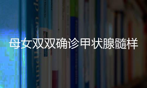 母女雙雙確診甲狀腺髓樣癌，挑戰(zhàn)與希望并存