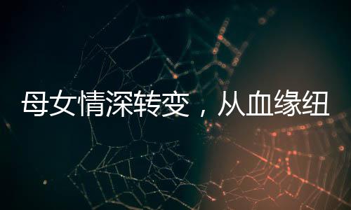 母女情深轉(zhuǎn)變，從血緣紐帶到真誠姐妹