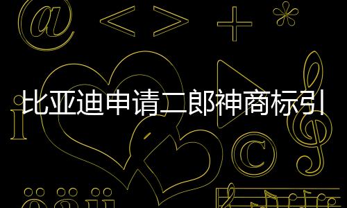 比亞迪申請二郎神商標引發(fā)關注，傳統(tǒng)文化與現(xiàn)代商業(yè)的交融新解讀
