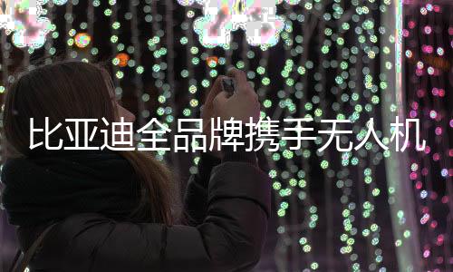 比亞迪全品牌攜手無人機系統(tǒng)，開啟智能新紀元