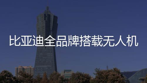 比亞迪全品牌搭載無人機系統(tǒng)，引領(lǐng)智能科技新時代的新篇章