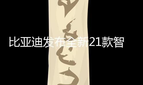 比亞迪發(fā)布全新21款智駕版車型，引領(lǐng)智能駕駛新紀(jì)元