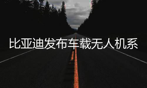 比亞迪發(fā)布車載無(wú)人機(jī)系統(tǒng)“靈鳶” 選配價(jià)16000元起