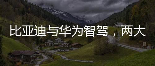 比亞迪與華為智駕，兩大巨頭誰更強？