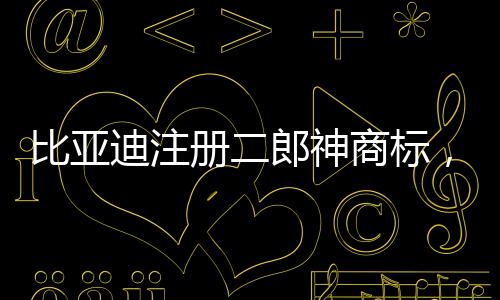比亞迪注冊(cè)二郎神商標(biāo)，傳統(tǒng)文化與現(xiàn)代產(chǎn)業(yè)的融合創(chuàng)新