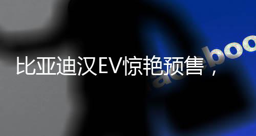 比亞迪漢EV驚艷預(yù)售，27萬元起開啟智能電動新篇章
