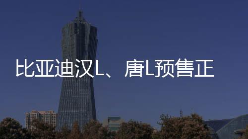 比亞迪漢L、唐L預(yù)售正式啟動(dòng)，矚目新能源市場(chǎng)迎來新篇章