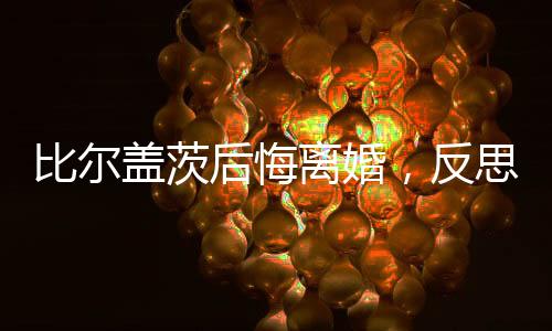 比爾蓋茨后悔離婚，反思與啟示