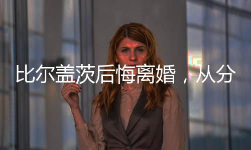比爾蓋茨后悔離婚，從分裂到反思的成長歷程