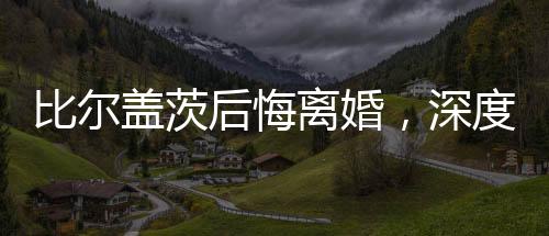 比爾蓋茨后悔離婚，深度解析與反思