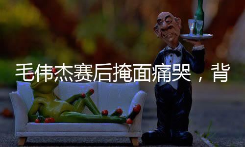 毛偉杰賽后掩面痛哭，背后隱藏的情感與故事