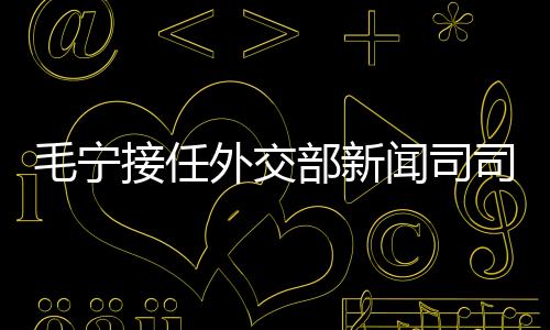毛寧接任外交部新聞司司長，展現(xiàn)中國外交新篇章