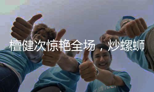 檀健次驚艷全場(chǎng)，炒螺螄粉的魅力征服味蕾