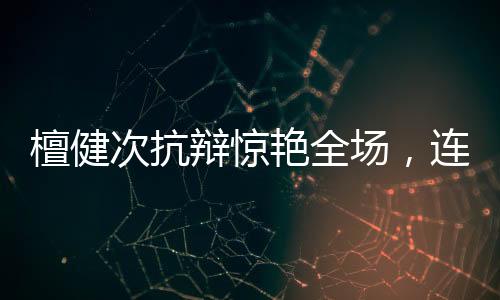 檀健次抗辯驚艷全場，連沈翊名言都被搬上臺