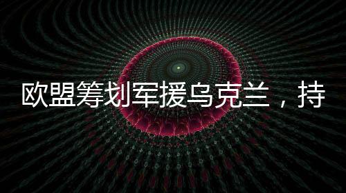歐盟籌劃軍援烏克蘭，持續(xù)援助與支持的角色日益凸顯