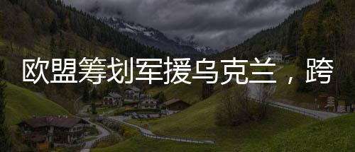 歐盟籌劃軍援烏克蘭，跨國合作應(yīng)對挑戰(zhàn)