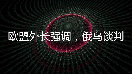 歐盟外長(zhǎng)強(qiáng)調(diào)，俄烏談判中，歐洲必須上桌