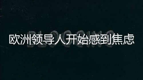 歐洲領(lǐng)導(dǎo)人開始感到焦慮，全球格局變遷下的挑戰(zhàn)與應(yīng)對