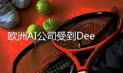 歐洲AI公司受到DeepSeek鼓舞，開啟新一輪技術創(chuàng)新浪潮