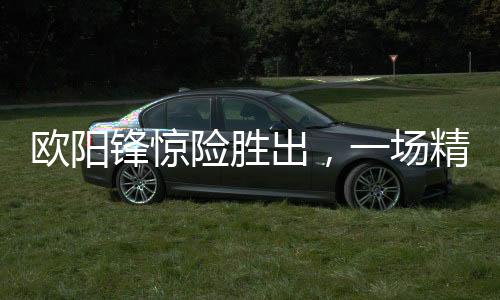歐陽鋒驚險勝出，一場精彩絕倫的較量