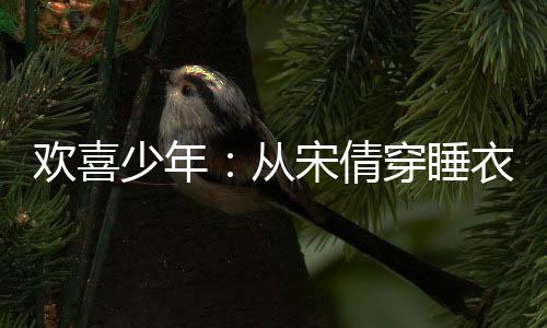 歡喜少年：從宋倩穿睡衣教學(xué)開始