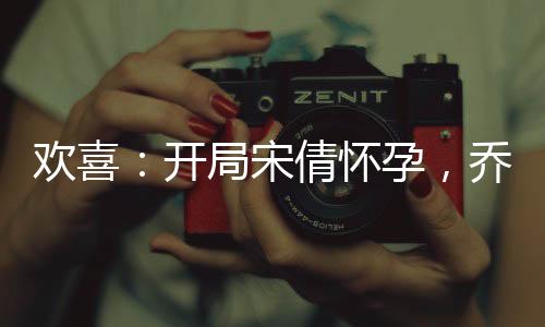 歡喜：開局宋倩懷孕，喬英子崩潰