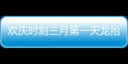 歡慶時(shí)刻三月第一天龍?zhí)ь^，共慶瑞氣滿人間