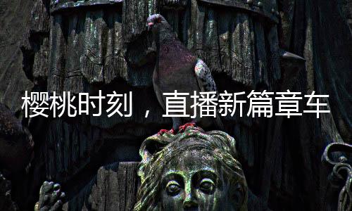 櫻桃時(shí)刻，直播新篇章車?yán)遄又辈ラg喊出地板價(jià)——掀起搶購(gòu)熱潮