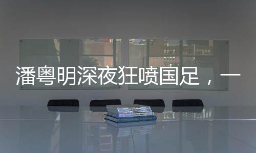 潘粵明深夜狂噴國足，一場引發(fā)熱議的言論風暴