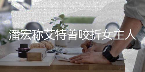 潘宏稱艾特曾咬折女主人胳膊事件引發(fā)熱議——真實(shí)還是謠言？一探究竟！